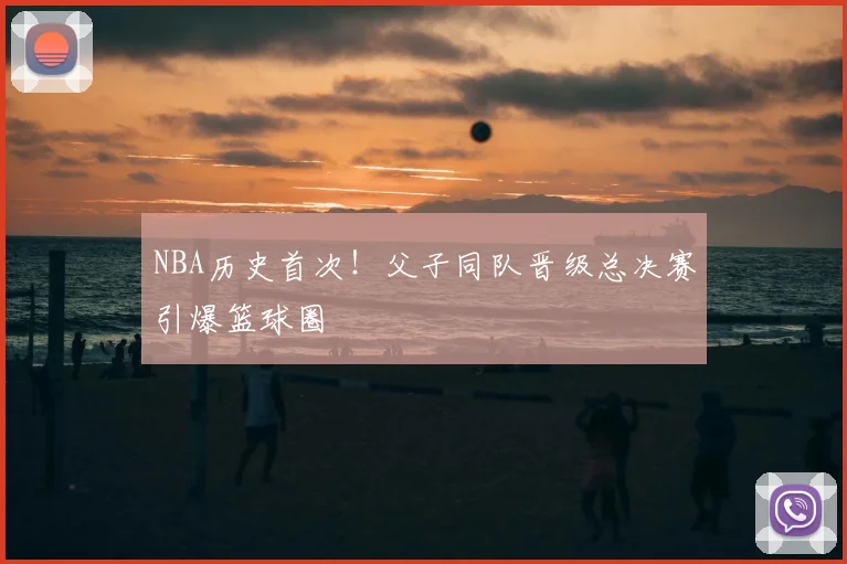 NBA历史首次！父子同队晋级总决赛引爆篮球圈
