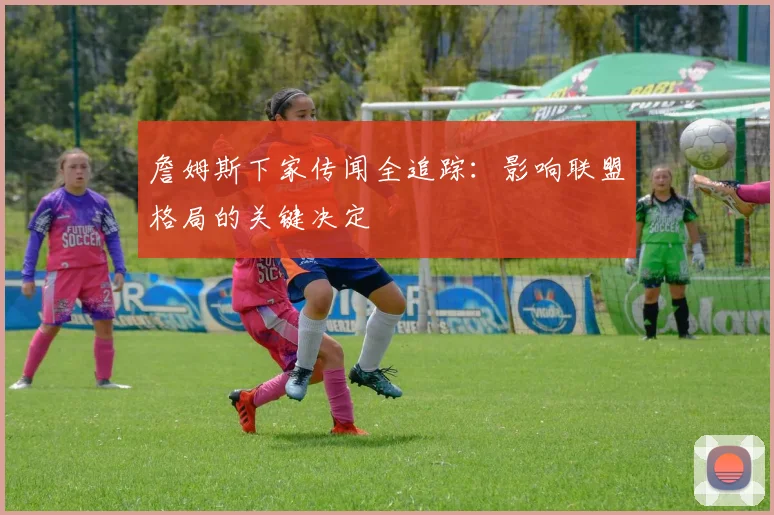 詹姆斯下家传闻全追踪:影响联盟格局的关键决定