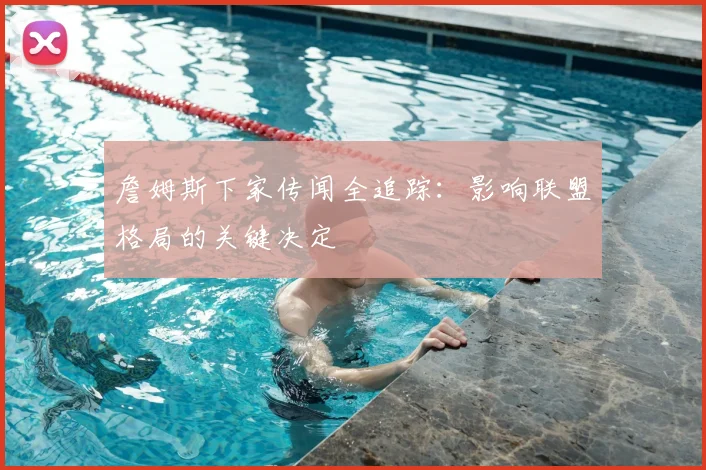 詹姆斯下家传闻全追踪:影响联盟格局的关键决定