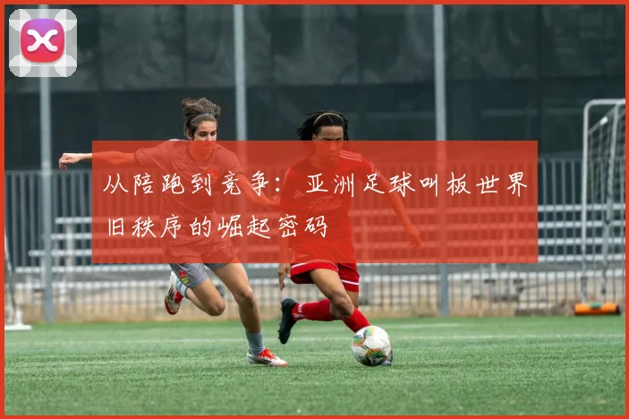 从陪跑到竞争:亚洲足球叫板世界旧秩序的崛起密码