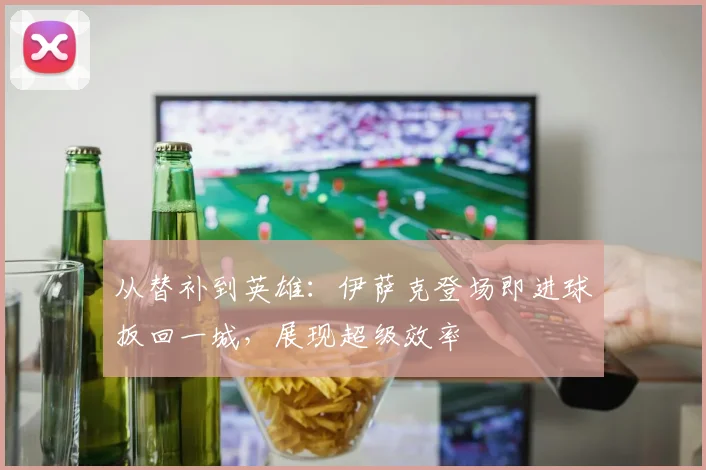 从替补到英雄：伊萨克登场即进球扳回一城，展现超级效率