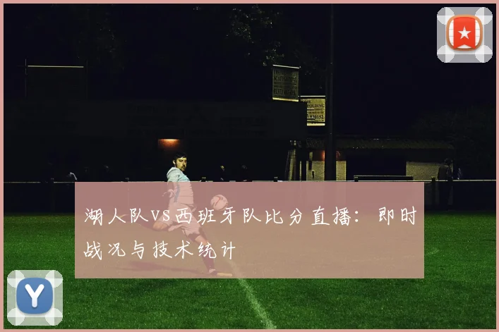 湖人队vs西班牙队比分直播:即时战况与技术统计